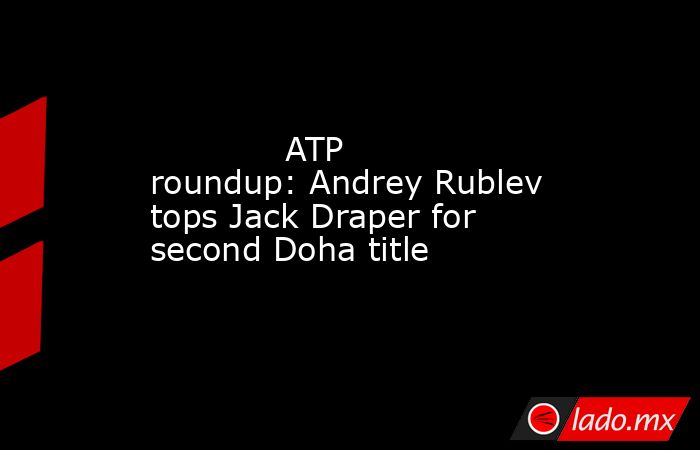             ATP roundup: Andrey Rublev tops Jack Draper for second Doha title        . Noticias en tiempo real