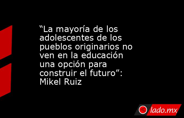 “La mayoría de los adolescentes de los pueblos originarios no ven en la educación una opción para construir el futuro”: Mikel Ruiz. Noticias en tiempo real
