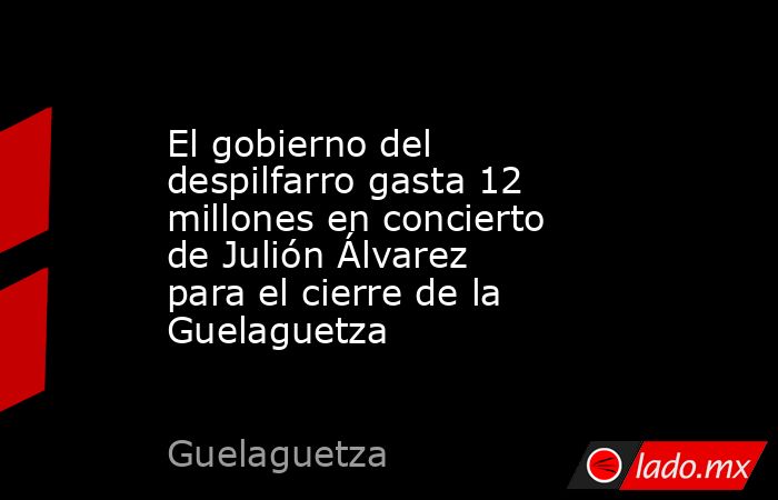 El gobierno del despilfarro gasta 12 millones en concierto de Julión Álvarez para el cierre de la Guelaguetza. Noticias en tiempo real