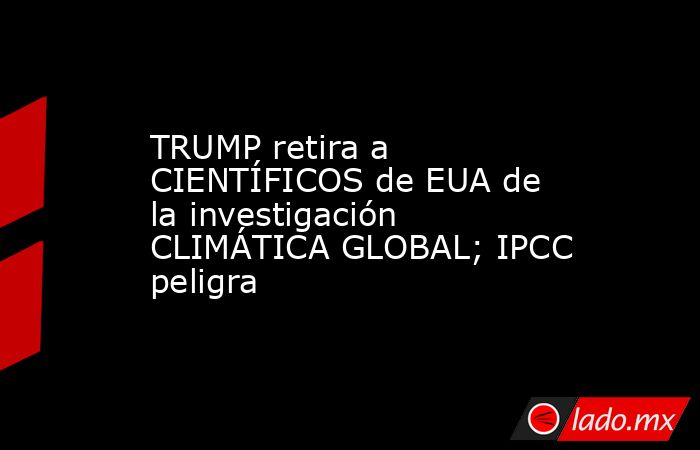 TRUMP retira a CIENTÍFICOS de EUA de la investigación CLIMÁTICA GLOBAL; IPCC peligra. Noticias en tiempo real