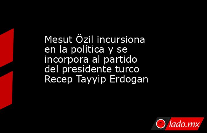 Mesut Özil incursiona en la política y se incorpora al partido del presidente turco Recep Tayyip Erdogan. Noticias en tiempo real