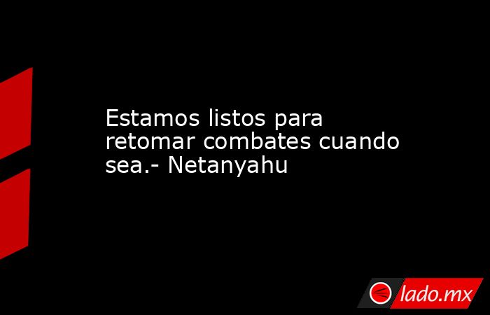 Estamos listos para retomar combates cuando sea.- Netanyahu. Noticias en tiempo real