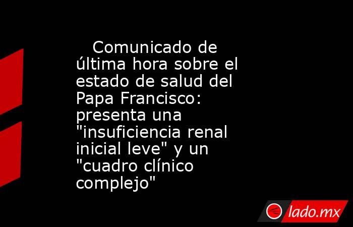                                                    Comunicado de última hora sobre el estado de salud del Papa Francisco: presenta una 
