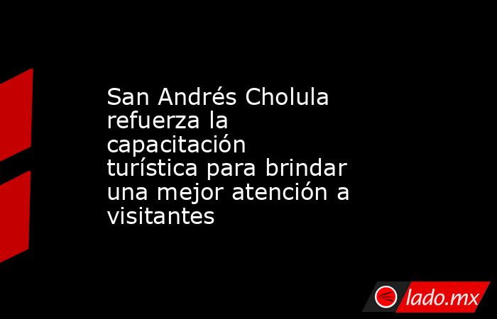 San Andrés Cholula refuerza la capacitación turística para brindar una mejor atención a visitantes. Noticias en tiempo real