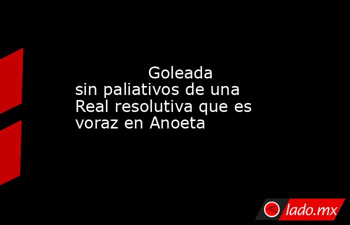              Goleada sin paliativos de una Real resolutiva que es voraz en Anoeta         . Noticias en tiempo real