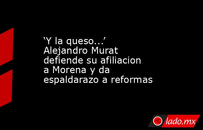 ‘Y la queso...’ Alejandro Murat defiende su afiliacion a Morena y da espaldarazo a reformas . Noticias en tiempo real