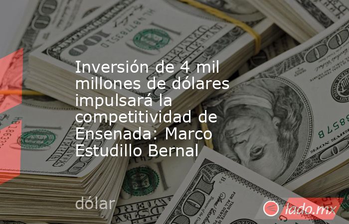 Inversión de 4 mil millones de dólares impulsará la competitividad de Ensenada: Marco Estudillo Bernal. Noticias en tiempo real