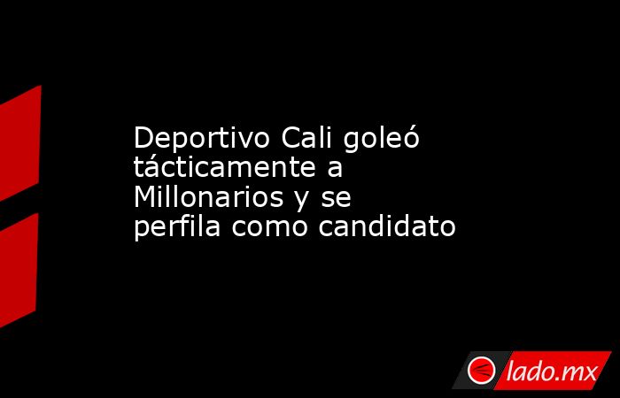 Deportivo Cali goleó tácticamente a Millonarios y se perfila como candidato. Noticias en tiempo real