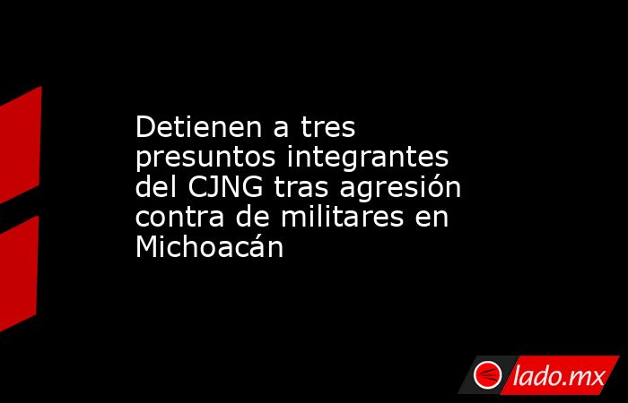 Detienen a tres presuntos integrantes del CJNG tras agresión contra de militares en Michoacán. Noticias en tiempo real