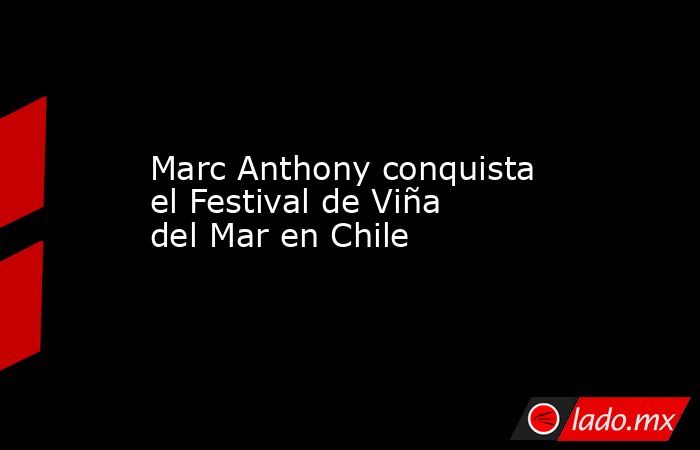 Marc Anthony conquista el Festival de Viña del Mar en Chile. Noticias en tiempo real