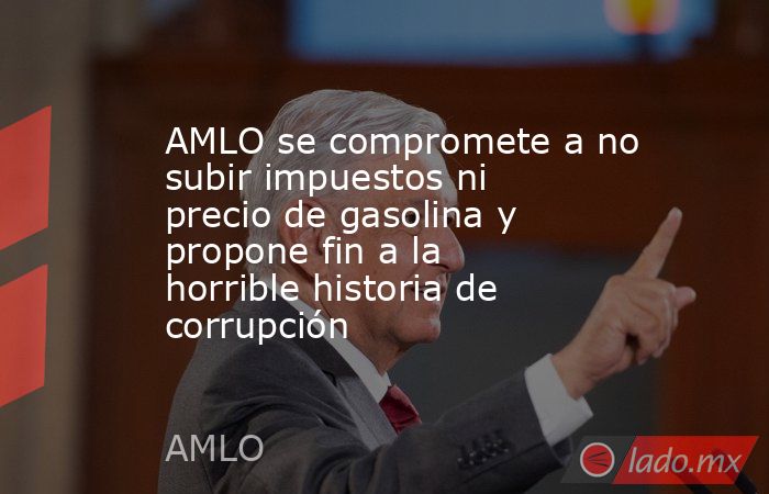 AMLO se compromete a no subir impuestos ni precio de gasolina y propone fin a la horrible historia de corrupción. Noticias en tiempo real