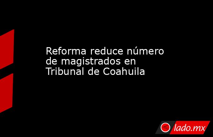Reforma reduce número de magistrados en Tribunal de Coahuila. Noticias en tiempo real