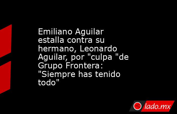 Emiliano Aguilar estalla contra su hermano, Leonardo Aguilar, por 