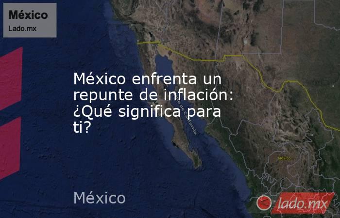 México enfrenta un repunte de inflación: ¿Qué significa para ti?. Noticias en tiempo real
