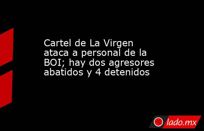 Cartel de La Virgen ataca a personal de la BOI; hay dos agresores abatidos y 4 detenidos. Noticias en tiempo real