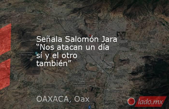Señala Salomón Jara “Nos atacan un día sí y el otro también”. Noticias en tiempo real