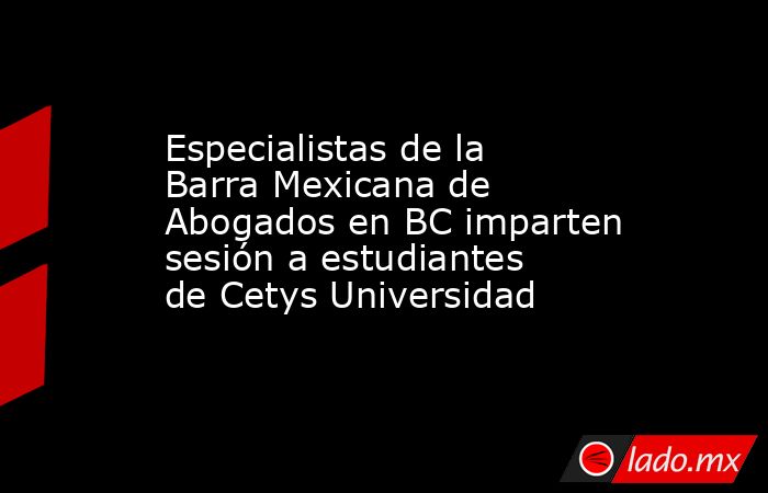Especialistas de la Barra Mexicana de Abogados en BC imparten sesión a estudiantes de Cetys Universidad. Noticias en tiempo real