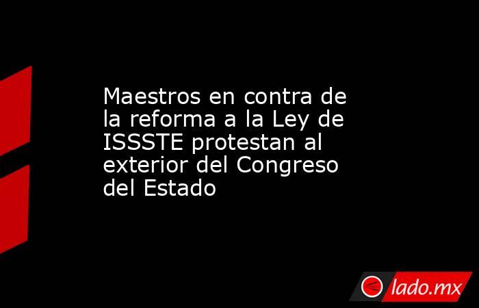 Maestros en contra de la reforma a la Ley de ISSSTE protestan al exterior del Congreso del Estado. Noticias en tiempo real