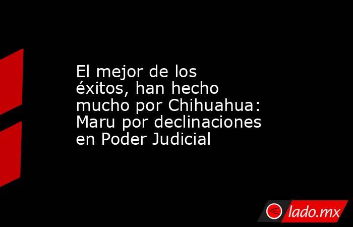El mejor de los éxitos, han hecho mucho por Chihuahua: Maru por declinaciones en Poder Judicial. Noticias en tiempo real