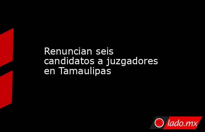 Renuncian seis candidatos a juzgadores en Tamaulipas. Noticias en tiempo real