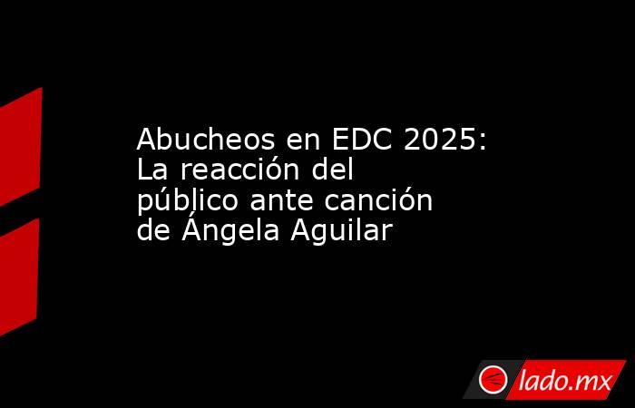 Abucheos en EDC 2025: La reacción del público ante canción de Ángela Aguilar. Noticias en tiempo real