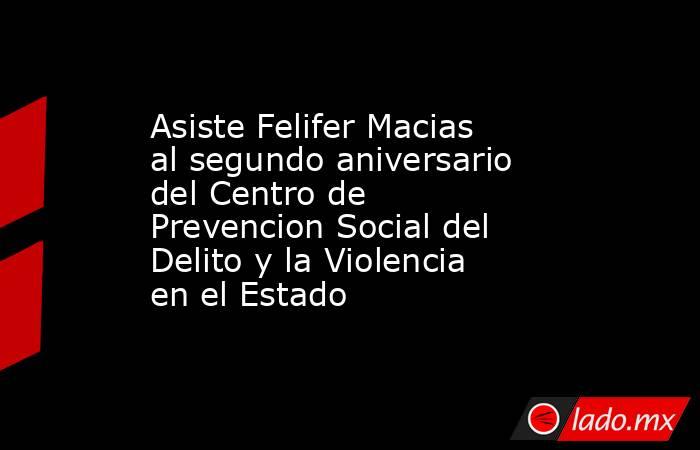 Asiste Felifer Macias al segundo aniversario del Centro de Prevencion Social del Delito y la Violencia en el Estado. Noticias en tiempo real