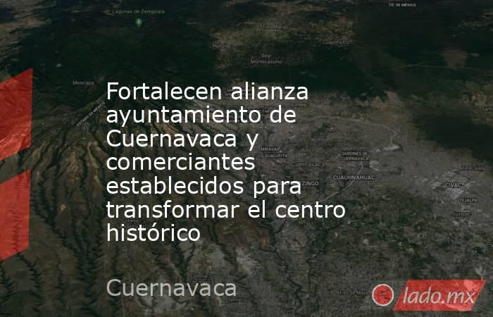 Fortalecen alianza ayuntamiento de Cuernavaca y comerciantes establecidos para transformar el centro histórico. Noticias en tiempo real