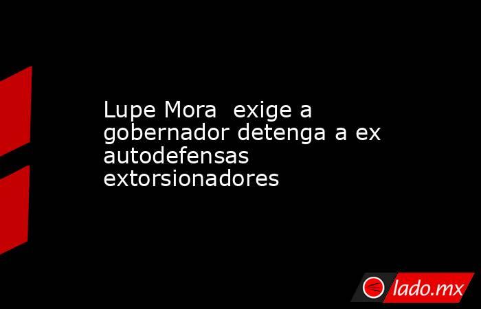 Lupe Mora  exige a gobernador detenga a ex autodefensas extorsionadores. Noticias en tiempo real