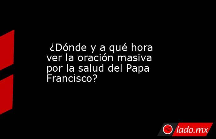  ¿Dónde y a qué hora ver la oración masiva por la salud del Papa Francisco?. Noticias en tiempo real