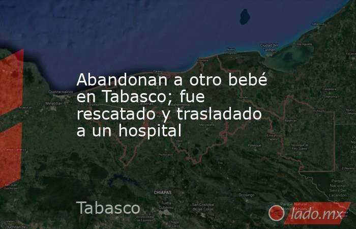 Abandonan a otro bebé en Tabasco; fue rescatado y trasladado a un hospital. Noticias en tiempo real