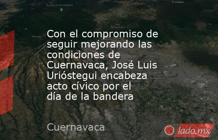 Con el compromiso de seguir mejorando las condiciones de Cuernavaca, José Luis Urióstegui encabeza acto cívico por el día de la bandera. Noticias en tiempo real