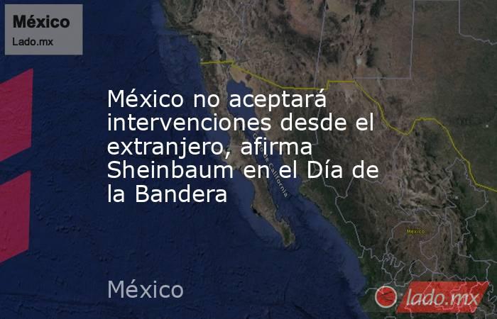 México no aceptará intervenciones desde el extranjero, afirma Sheinbaum en el Día de la Bandera. Noticias en tiempo real