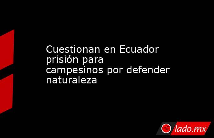 Cuestionan en Ecuador prisión para campesinos por defender naturaleza. Noticias en tiempo real