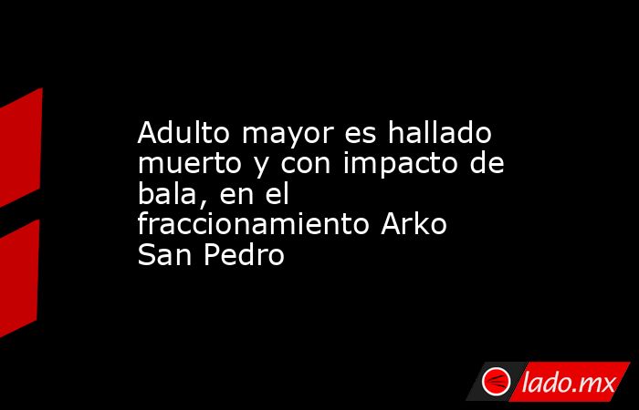 Adulto mayor es hallado muerto y con impacto de bala, en el fraccionamiento Arko San Pedro. Noticias en tiempo real