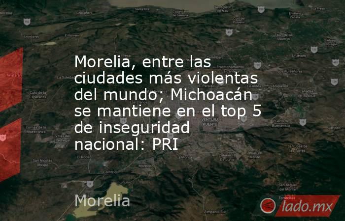 Morelia, entre las ciudades más violentas del mundo; Michoacán se mantiene en el top 5 de inseguridad nacional: PRI. Noticias en tiempo real