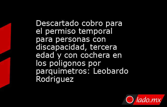 Descartado cobro para el permiso temporal para personas con discapacidad, tercera edad y con cochera en los poligonos por parquimetros: Leobardo Rodriguez. Noticias en tiempo real