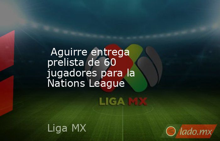  Aguirre entrega prelista de 60 jugadores para la Nations League. Noticias en tiempo real