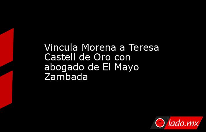 Vincula Morena a Teresa Castell de Oro con abogado de El Mayo Zambada. Noticias en tiempo real