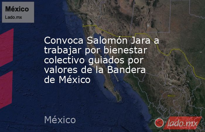 Convoca Salomón Jara a trabajar por bienestar colectivo guiados por valores de la Bandera de México. Noticias en tiempo real