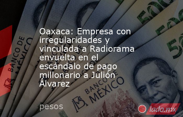 Oaxaca: Empresa con irregularidades y vinculada a Radiorama envuelta en el escándalo de pago millonario a Julión Álvarez. Noticias en tiempo real