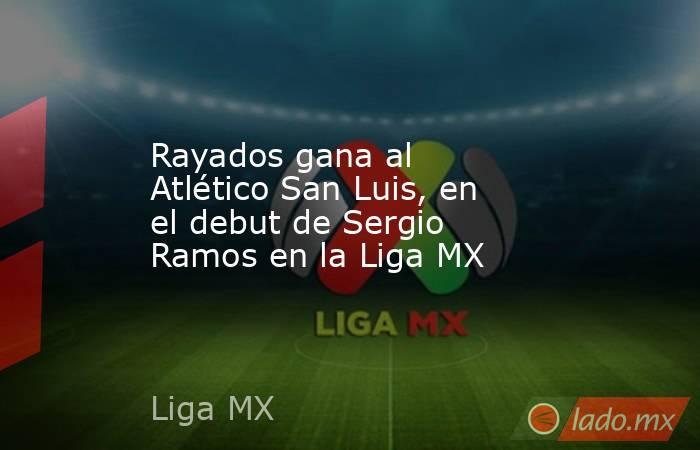 Rayados gana al Atlético San Luis, en el debut de Sergio Ramos en la Liga MX. Noticias en tiempo real