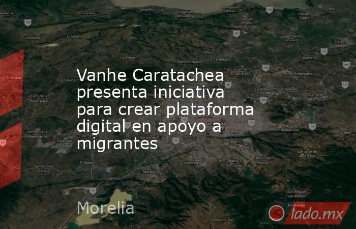 Vanhe Caratachea presenta iniciativa para crear plataforma digital en apoyo a migrantes. Noticias en tiempo real