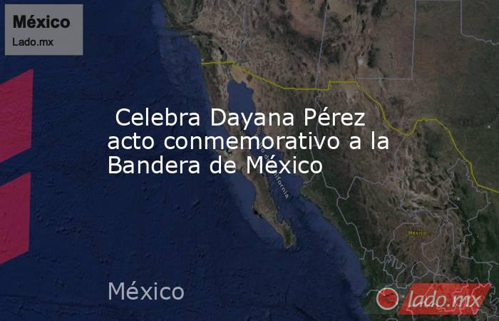  Celebra Dayana Pérez acto conmemorativo a la Bandera de México. Noticias en tiempo real