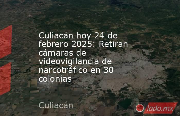 Culiacán hoy 24 de febrero 2025: Retiran cámaras de videovigilancia de narcotráfico en 30 colonias. Noticias en tiempo real