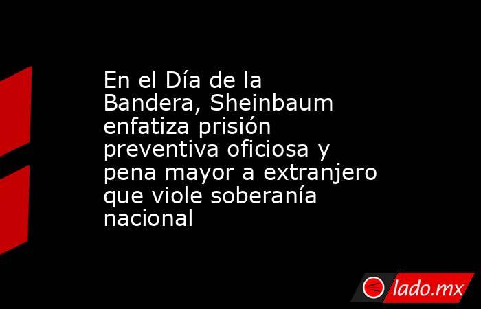 En el Día de la Bandera, Sheinbaum enfatiza prisión preventiva oficiosa y pena mayor a extranjero que viole soberanía nacional. Noticias en tiempo real