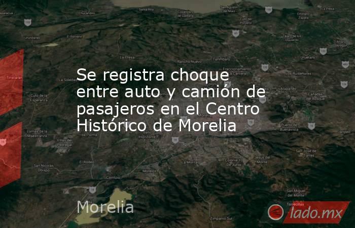 Se registra choque entre auto y camión de pasajeros en el Centro Histórico de Morelia. Noticias en tiempo real