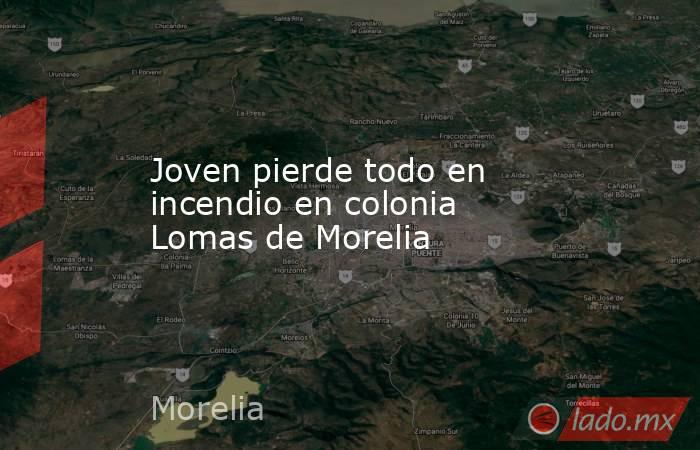Joven pierde todo en incendio en colonia Lomas de Morelia. Noticias en tiempo real