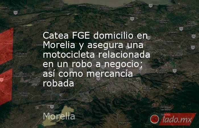 Catea FGE domicilio en Morelia y asegura una motocicleta relacionada en un robo a negocio; así como mercancía robada. Noticias en tiempo real