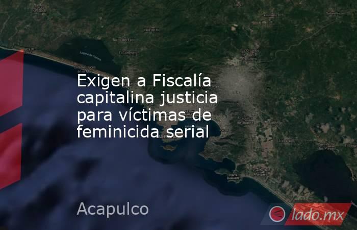 Exigen a Fiscalía capitalina justicia para víctimas de feminicida serial. Noticias en tiempo real