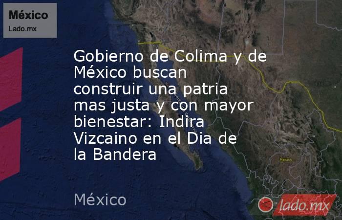 Gobierno de Colima y de México buscan construir una patria mas justa y con mayor bienestar: Indira Vizcaino en el Dia de la Bandera. Noticias en tiempo real